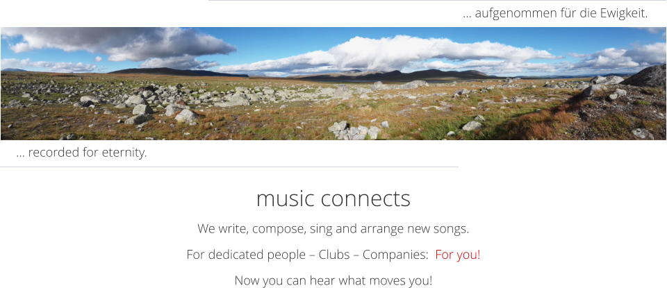 music connects We write, compose, sing and arrange new songs.  For dedicated people – Clubs – Companies:  For you! Now you can hear what moves you! … aufgenommen für die Ewigkeit. … recorded for eternity.
